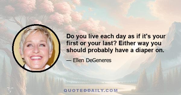 Do you live each day as if it's your first or your last? Either way you should probably have a diaper on.