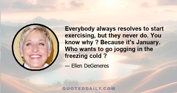 Everybody always resolves to start exercising, but they never do. You know why ? Because it's January. Who wants to go jogging in the freezing cold ?