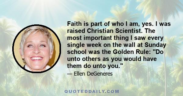 Faith is part of who I am, yes. I was raised Christian Scientist. The most important thing I saw every single week on the wall at Sunday school was the Golden Rule: Do unto others as you would have them do unto you.