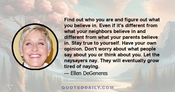 Find out who you are and figure out what you believe in. Even if it's different from what your neighbors believe in and different from what your parents believe in. Stay true to yourself. Have your own opinion. Don't