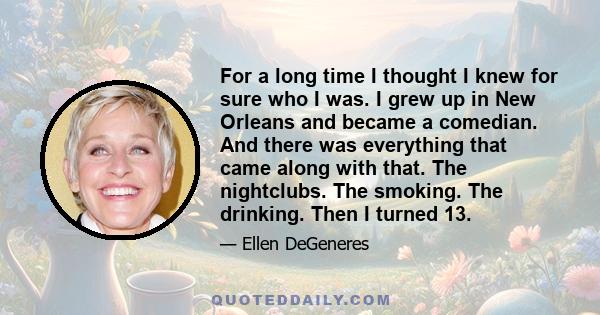 For a long time I thought I knew for sure who I was. I grew up in New Orleans and became a comedian. And there was everything that came along with that. The nightclubs. The smoking. The drinking. Then I turned 13.