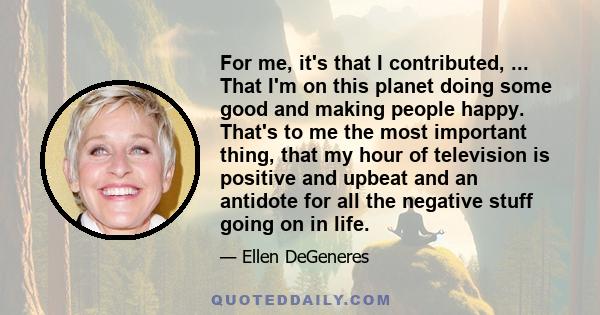 For me, it's that I contributed, ... That I'm on this planet doing some good and making people happy. That's to me the most important thing, that my hour of television is positive and upbeat and an antidote for all the