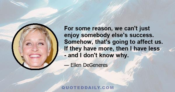 For some reason, we can't just enjoy somebody else's success. Somehow, that's going to affect us. If they have more, then I have less - and I don't know why.