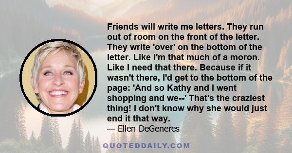 Friends will write me letters. They run out of room on the front of the letter. They write 'over' on the bottom of the letter. Like I'm that much of a moron. Like I need that there. Because if it wasn't there, I'd get