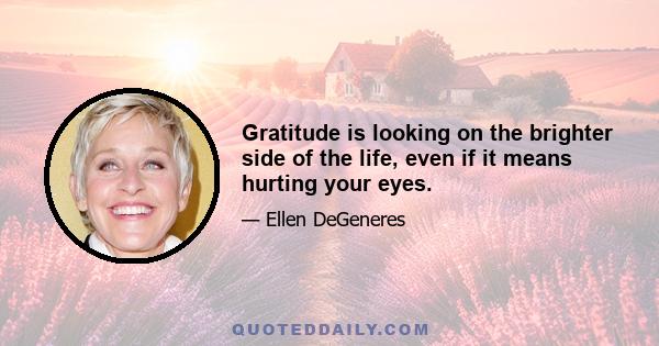 Gratitude is looking on the brighter side of the life, even if it means hurting your eyes.