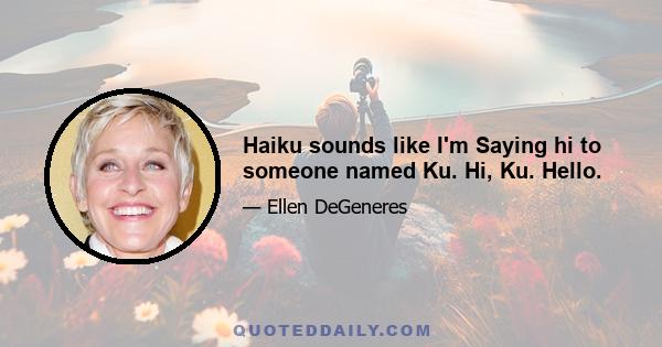 Haiku sounds like I'm Saying hi to someone named Ku. Hi, Ku. Hello.