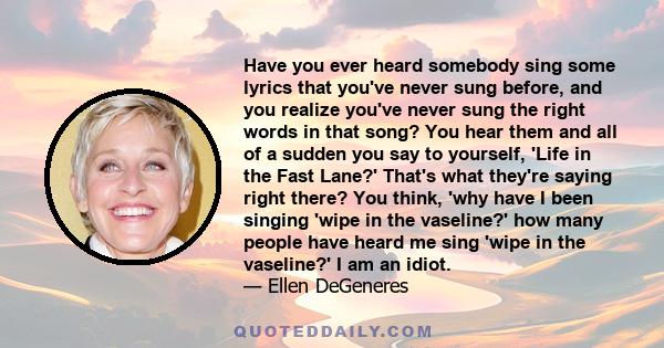 Have you ever heard somebody sing some lyrics that you've never sung before, and you realize you've never sung the right words in that song? You hear them and all of a sudden you say to yourself, 'Life in the Fast