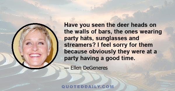 Have you seen the deer heads on the walls of bars, the ones wearing party hats, sunglasses and streamers? I feel sorry for them because obviously they were at a party having a good time.