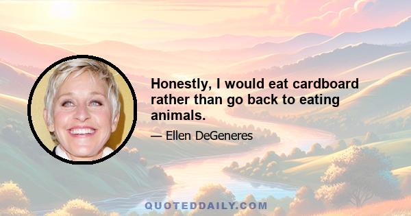 Honestly, I would eat cardboard rather than go back to eating animals.