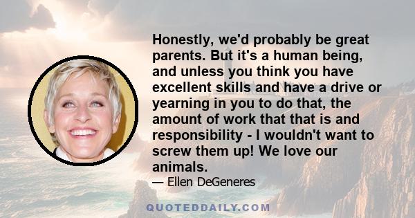 Honestly, we'd probably be great parents. But it's a human being, and unless you think you have excellent skills and have a drive or yearning in you to do that, the amount of work that that is and responsibility - I