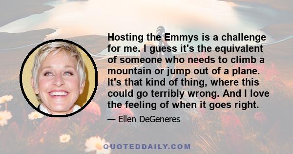 Hosting the Emmys is a challenge for me. I guess it's the equivalent of someone who needs to climb a mountain or jump out of a plane. It's that kind of thing, where this could go terribly wrong. And I love the feeling