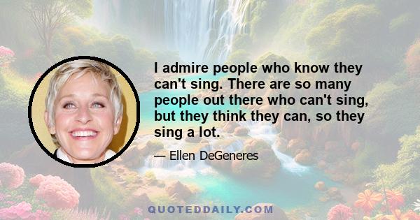 I admire people who know they can't sing. There are so many people out there who can't sing, but they think they can, so they sing a lot.