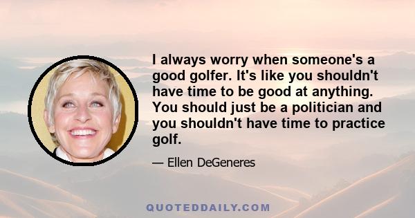 I always worry when someone's a good golfer. It's like you shouldn't have time to be good at anything. You should just be a politician and you shouldn't have time to practice golf.