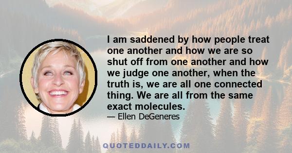 I am saddened by how people treat one another and how we are so shut off from one another and how we judge one another, when the truth is, we are all one connected thing. We are all from the same exact molecules.