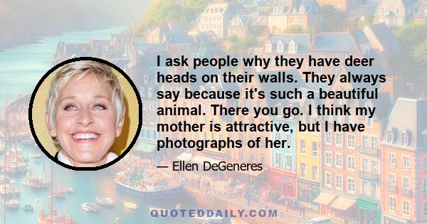 I ask people why they have deer heads on their walls. They always say because it's such a beautiful animal. There you go. I think my mother is attractive, but I have photographs of her.