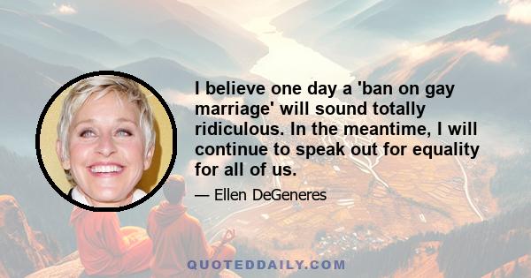 I believe one day a 'ban on gay marriage' will sound totally ridiculous. In the meantime, I will continue to speak out for equality for all of us.
