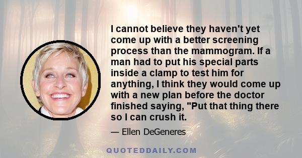 I cannot believe they haven't yet come up with a better screening process than the mammogram. If a man had to put his special parts inside a clamp to test him for anything, I think they would come up with a new plan