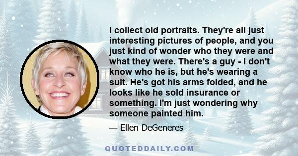 I collect old portraits. They're all just interesting pictures of people, and you just kind of wonder who they were and what they were. There's a guy - I don't know who he is, but he's wearing a suit. He's got his arms