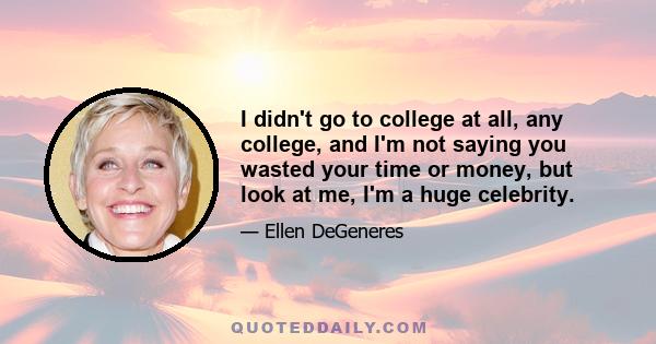 I didn't go to college at all, any college, and I'm not saying you wasted your time or money, but look at me, I'm a huge celebrity.