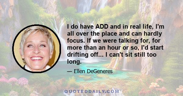 I do have ADD and in real life, I'm all over the place and can hardly focus. If we were talking for, for more than an hour or so, I'd start drifting off... I can't sit still too long.