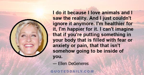 I do it because I love animals and I saw the reality. And I just couldn't ignore it anymore. I'm healthier for it, I'm happier for it. I can't imagine that if you're putting something in your body that is filled with