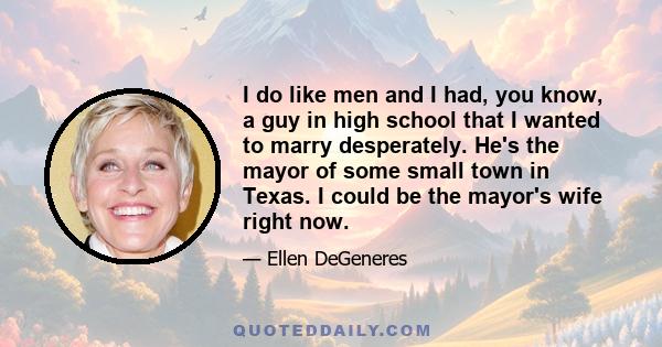 I do like men and I had, you know, a guy in high school that I wanted to marry desperately. He's the mayor of some small town in Texas. I could be the mayor's wife right now.