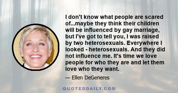 I don't know what people are scared of...maybe they think their children will be influenced by gay marriage, but I've got to tell you, I was raised by two heterosexuals. Everywhere I looked - heterosexuals. And they did 