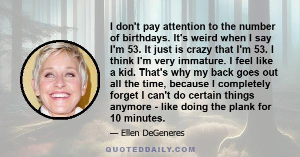 I don't pay attention to the number of birthdays. It's weird when I say I'm 53. It just is crazy that I'm 53. I think I'm very immature. I feel like a kid. That's why my back goes out all the time, because I completely