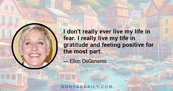 I don't really ever live my life in fear. I really live my life in gratitude and feeling positive for the most part.