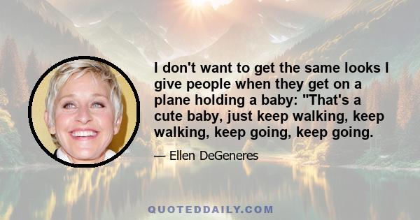 I don't want to get the same looks I give people when they get on a plane holding a baby: That's a cute baby, just keep walking, keep walking, keep going, keep going.