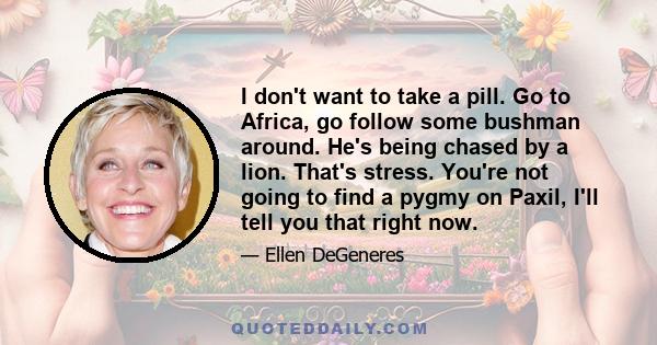 I don't want to take a pill. Go to Africa, go follow some bushman around. He's being chased by a lion. That's stress. You're not going to find a pygmy on Paxil, I'll tell you that right now.