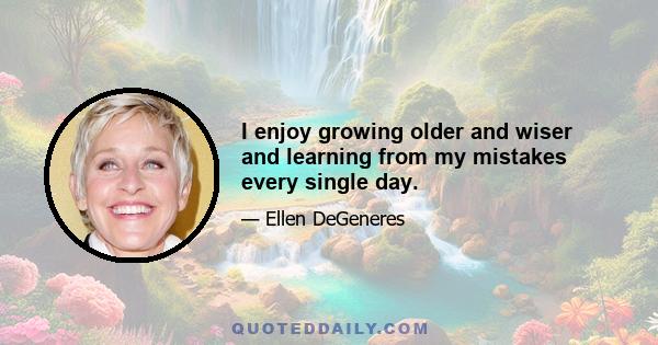 I enjoy growing older and wiser and learning from my mistakes every single day.