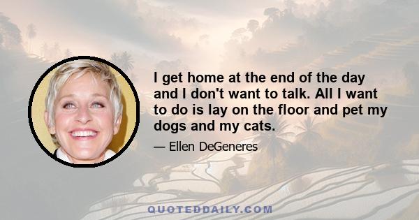 I get home at the end of the day and I don't want to talk. All I want to do is lay on the floor and pet my dogs and my cats.