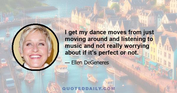 I get my dance moves from just moving around and listening to music and not really worrying about if it's perfect or not.