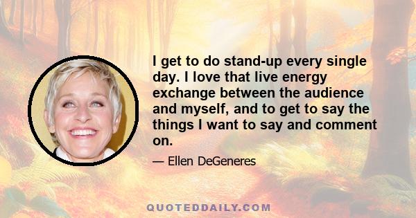 I get to do stand-up every single day. I love that live energy exchange between the audience and myself, and to get to say the things I want to say and comment on.