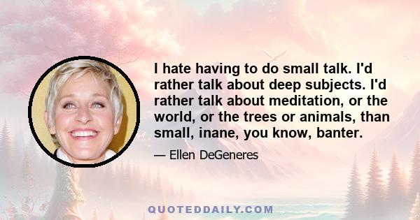 I hate having to do small talk. I'd rather talk about deep subjects. I'd rather talk about meditation, or the world, or the trees or animals, than small, inane, you know, banter.