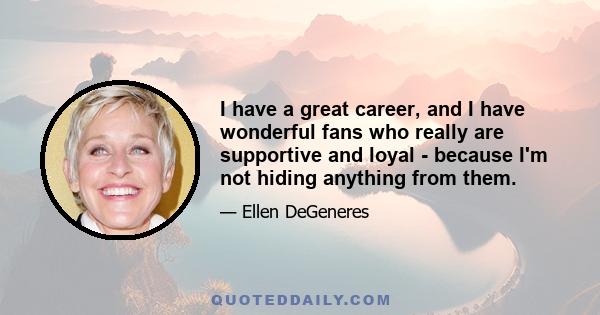 I have a great career, and I have wonderful fans who really are supportive and loyal - because I'm not hiding anything from them.