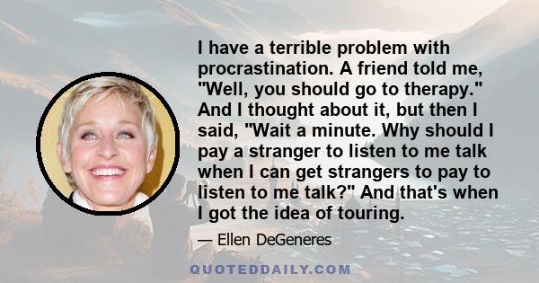 I have a terrible problem with procrastination. A friend told me, Well, you should go to therapy. And I thought about it, but then I said, Wait a minute. Why should I pay a stranger to listen to me talk when I can get