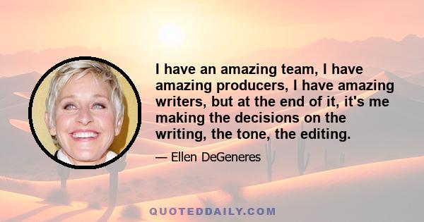 I have an amazing team, I have amazing producers, I have amazing writers, but at the end of it, it's me making the decisions on the writing, the tone, the editing.