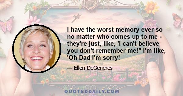 I have the worst memory ever so no matter who comes up to me - they're just, like, 'I can't believe you don't remember me! I'm like, 'Oh Dad I'm sorry!