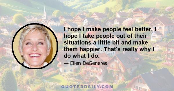 I hope I make people feel better. I hope I take people out of their situations a little bit and make them happier. That's really why I do what I do.