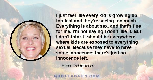 I just feel like every kid is growing up too fast and they're seeing too much. Everything is about sex, and that's fine for me. I'm not saying I don't like it. But I don't think it should be everywhere, where kids are