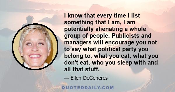 I know that every time I list something that I am, I am potentially alienating a whole group of people. Publicists and managers will encourage you not to say what political party you belong to, what you eat, what you