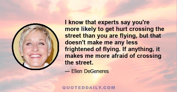 I know that experts say you're more likely to get hurt crossing the street than you are flying, but that doesn't make me any less frightened of flying. If anything, it makes me more afraid of crossing the street.