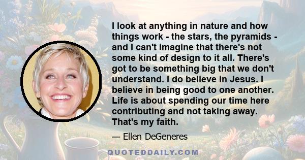 I look at anything in nature and how things work - the stars, the pyramids - and I can't imagine that there's not some kind of design to it all. There's got to be something big that we don't understand. I do believe in