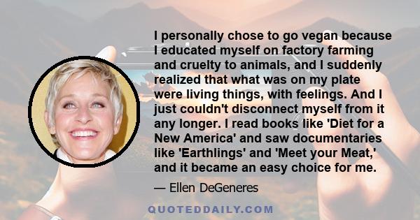 I personally chose to go vegan because I educated myself on factory farming and cruelty to animals, and I suddenly realized that what was on my plate were living things, with feelings. And I just couldn't disconnect