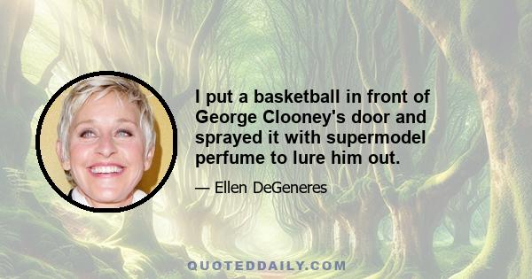 I put a basketball in front of George Clooney's door and sprayed it with supermodel perfume to lure him out.