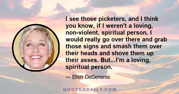 I see those picketers, and I think you know, if I weren't a loving, non-violent, spiritual person, I would really go over there and grab those signs and smash them over their heads and shove them up their asses.