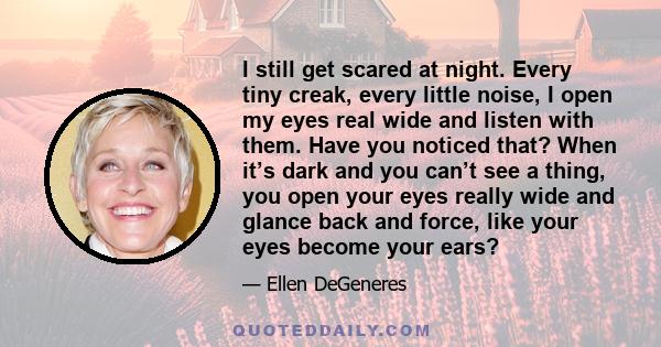 I still get scared at night. Every tiny creak, every little noise, I open my eyes real wide and listen with them. Have you noticed that? When it’s dark and you can’t see a thing, you open your eyes really wide and