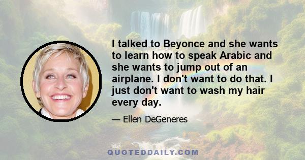 I talked to Beyonce and she wants to learn how to speak Arabic and she wants to jump out of an airplane. I don't want to do that. I just don't want to wash my hair every day.